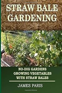 Straw Bale Gardening: No-Dig Gardens Growing Vegetables With Straw Bales by James Paris