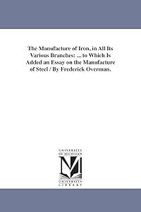 The manufacture of iron, in all its various branches : ... to which is added an essay on the manufacture of steel / by Frederick Overman. by Michigan Historical Reprint Series