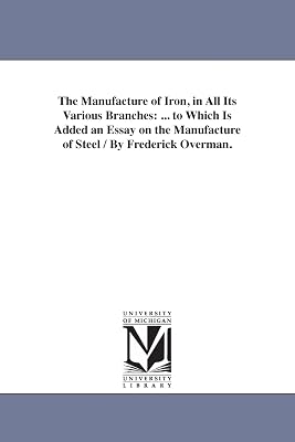 The manufacture of iron, in all its various branches : ... to which is added an essay on the manufacture of steel / by Frederick Overman.