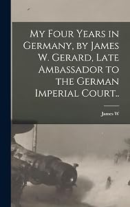 My Four Years in Germany, by James W. Gerard, Late Ambassador to the German Imperial Court..