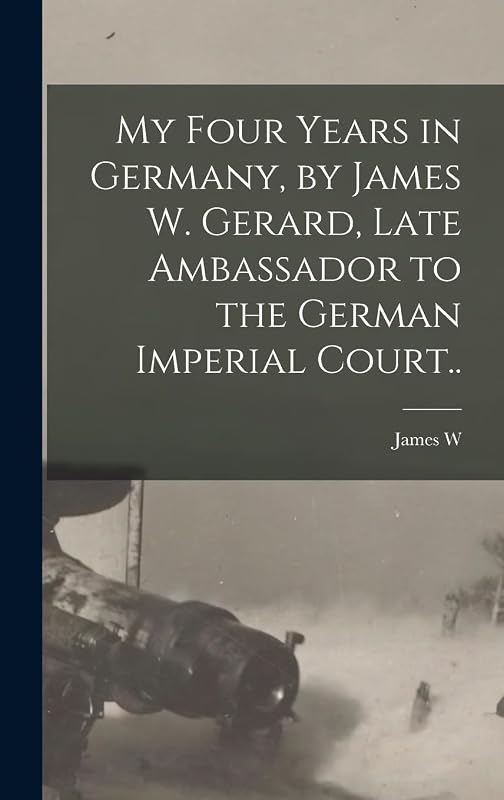 My Four Years in Germany, by James W. Gerard, Late Ambassador to the German Imperial Court.. by James W B 1867 Gerard