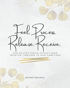 Feel. Process. Release. Receive.: STEP-BY-STEP SYSTEM TO SHIFT FROM “NEGATIVE” EMOTIONS TO HIGH VIBRATIONS by Sachiko Tiana Nuila