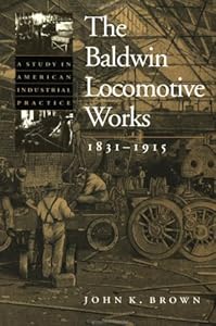 The Baldwin Locomotive Works, 1831-1915: A Study in American Industrial Practice (Studies in Industry and Society, 8) by John K. Brown