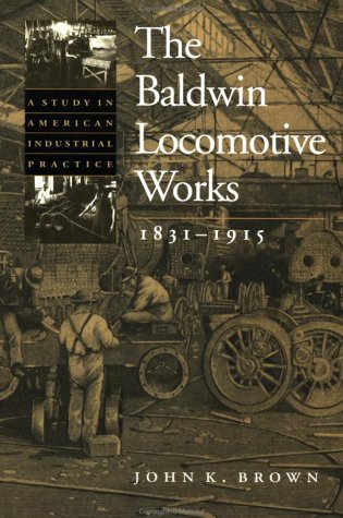 The Baldwin Locomotive Works, 1831-1915: A Study in American Industrial Practice (Studies in Industry and Society, 8) by John K. Brown