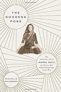 The Goddess Pose: The Audacious Life of Indra Devi, the Woman Who Helped Bring Yoga to the West by Michelle Goldberg