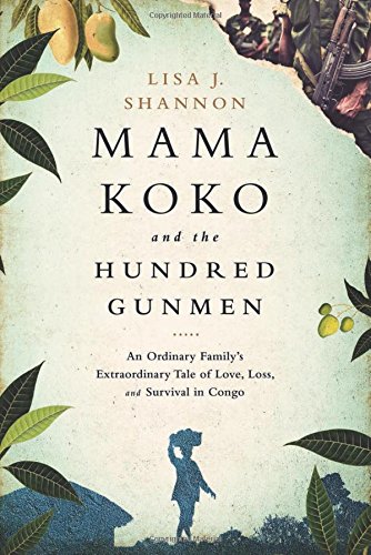 Mama Koko and the Hundred Gunmen: An Ordinary Familys Extraordinary Tale of Love, Loss, and Survival in Congo by Lisa J Shannon