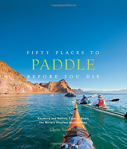 Fifty Places to Paddle Before You Die: Kayaking and Rafting Experts Share the Worlds Greatest Destinations by Chris Santella
