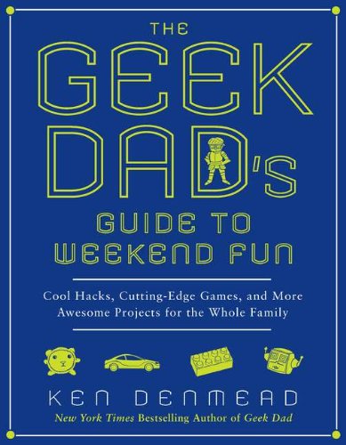 The Geek Dad's Guide to Weekend Fun: Cool Hacks, Cutting-Edge Games, and More Awesome Projects for the Whole Family by Ken Denmead