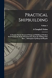 Practical Shipbuilding: A Treatise On the Structural Design and Building of Modern Steel Vessels; the Work of Construction, From the Making of the Raw ... Subsequent Up-Keep and Repairs; Volume 1 by A Campbell Holms