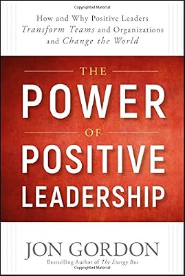 The Power of Positive Leadership: How and Why Positive Leaders Transform Teams and Organizations and Change the World