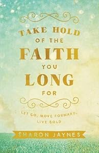 Take Hold of the Faith You Long For: Let Go, Move Forward, Live Bold by Sharon Jaynes