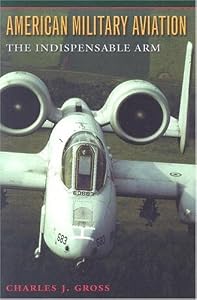 American Military Aviation: The Indispensable Arm (Centennial of Flight Series Book 2) by Charles J. Gross