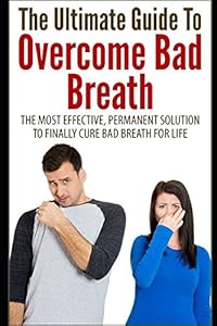 The Ultimate Guide To Overcome Bad Breath: The Most Effective, Permanent Solution To Finally Cure Bad Breath For Life