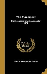 The Atonement: The Congregational Union Lecture for 1875 by R. W. (Robert William) 1829-1895 Dale
