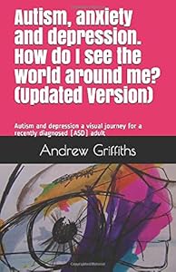 Autism, anxiety and depression. How do I see the world around me? (Updated): Autism and depression a visual journey for a recently diagnosed (ASD) adult by Mr Andrew James Griffiths AJG