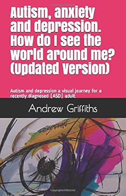 Autism, anxiety and depression. How do I see the world around me? (Updated): Autism and depression a visual journey for a recently diagnosed (ASD) adult