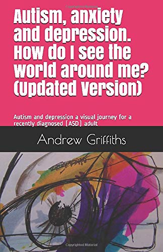 Autism, anxiety and depression. How do I see the world around me? (Updated): Autism and depression a visual journey for a recently diagnosed (ASD) adult by Mr Andrew James Griffiths AJG