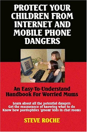 Protect Your Children from Internet and Mobile Phone Dangers: An Easy-to-understand Handbook for Worried Mums by Steve Roche