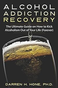 Alcohol Addiction Recovery: The Ultimate Guide on How to Kick Alcoholism Out of Your Life (Forever) (Darren's Alcohol Addiction Recovery Books) by Darren H. Hone
