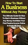 How To Start A Business Without Any Money: How To Start A Business Without Any Money On The Internet And How To Make Your First Passive Income In Less ... Days! (How To Start A Business From Home)