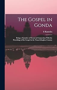 The Gospel in Gonda: Being a Narrative of Events in Connection With the Preachings of the Gospel in the Trans-Ghaghra Country by S Knowles