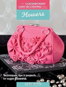 The Contemporary Cake Decorating Bible - Flowers: Techniques, Tips &amp; Projects for Floral Cakes