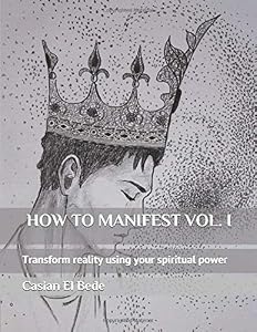 HOW TO MANIFEST VOL. I: Transform reality using your spiritual power by Casian El Bede