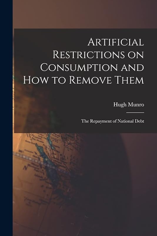 Artificial Restrictions on Consumption and How to Remove Them [microform]; the Repayment of National Debt by Hugh Munro