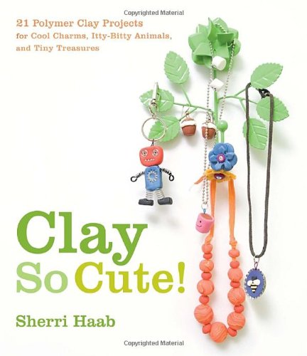 Clay So Cute!: 21 Polymer Clay Projects for Cool Charms, Itty-Bitty Animals, and Tiny Treasures by Sherri Haab