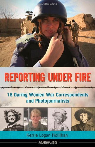Reporting Under Fire: 16 Daring Women War Correspondents and Photojournalists by Kerrie Logan Hollihan