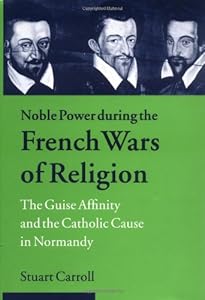 Noble Power during the French Wars of Religion: The Guise Affinity and the Catholic Cause in Normandy (Cambridge Studies in Early Modern History)