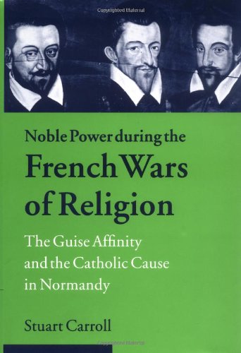 Noble Power during the French Wars of Religion: The Guise Affinity and the Catholic Cause in Normandy (Cambridge Studies in Early Modern History) by Stuart Carroll