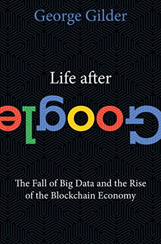 Life After Google: The Fall of Big Data and the Rise of the Blockchain Economy by George Gilder