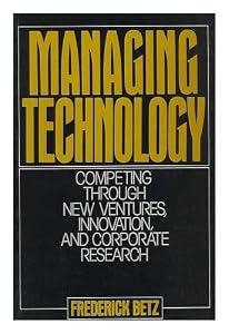 Managing Technology: Competing Through New Ventures, Innovation, and Corporate Research by Frederick Betz