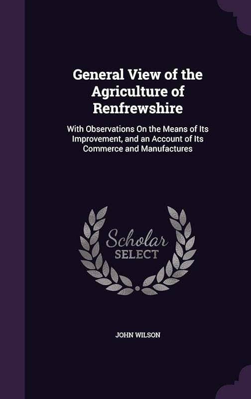 General View of the Agriculture of Renfrewshire: With Observations On the Means of Its Improvement, and an Account of Its Commerce and Manufactures by John Wilson