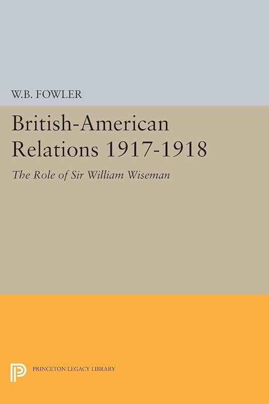 British-American Relations 1917-1918: The Role of Sir William Wiseman. Supplementary Volume to The Papers of Woodrow Wilson (Princeton Legacy Library) by Wilton B. Fowler