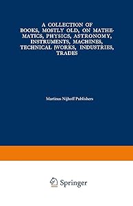 A Collection of Books, Mostly Old, on Mathematics, Physics, Astronomy, Instruments, Machines, Technical Works, Industries, Trades: Preceded by. A ... International Congresses on the Same Subjects
