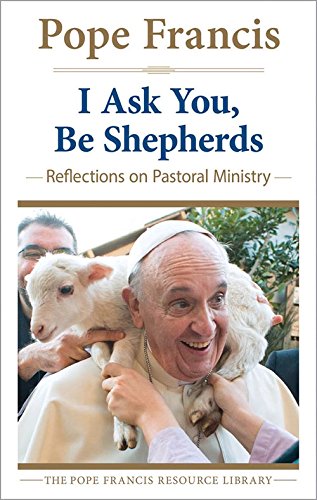 I Ask You, Be Shepherds: Reflections on Pastoral Ministry by Pope Francis
