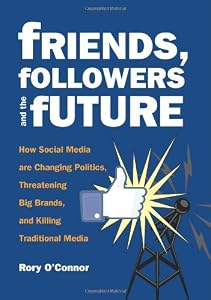 Friends, Followers and the Future: How Social Media are Changing Politics, Threatening Big Brands, and Killing Traditional Media by Rory O'Connor