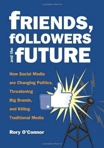 Friends, Followers and the Future: How Social Media are Changing Politics, Threatening Big Brands, and Killing Traditional Media by Rory O'Connor