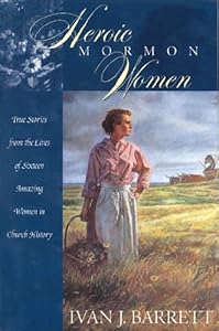 Heroic Mormon Women: True Stories from the Lives of Sixteen Amazing Women in Church History by Ivan J Barrett