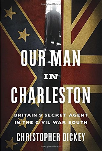 Our Man in Charleston: Britain's Secret Agent in the Civil War South by Christopher Dickey