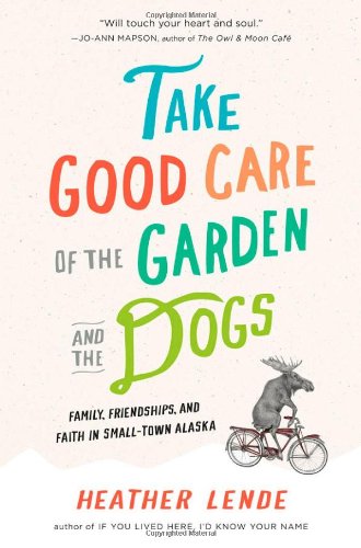 Take Good Care of the Garden and the Dogs: Family, Friendships, and Faith in Small-Town Alaska by Heather Lende