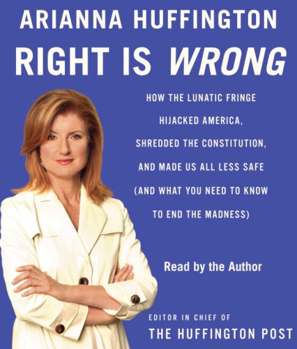 Right Is Wrong: How the Lunatic Fringe Hijacked America, Shredded the Constitution, and Made Us All Less Safe by Arianna Huffington
