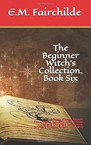 The Beginner Witch’s Collection, Book Six: 5 Tenets of Magic: Purpose, Concentration, Regularity, Intent & Focus-Cleansing, Charging & Consecrating-Scrying-Tarot Cards, Runes & Cartomancy by E.M. Fairchilde