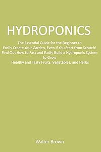 Hydroponics: The Essential Guide for the Beginner to Easily Create Your Garden, Even if You Start from Scratch! Find Out How to Fast and Easily Build ... and Tasty Fruits, Vegetables, and Herbs by Walter Brown