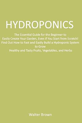 Hydroponics: The Essential Guide for the Beginner to Easily Create Your Garden, Even if You Start from Scratch! Find Out How to Fast and Easily Build ... and Tasty Fruits, Vegetables, and Herbs