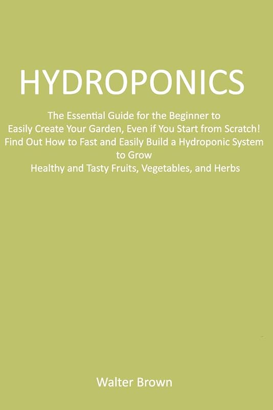 Hydroponics: The Essential Guide for the Beginner to Easily Create Your Garden, Even if You Start from Scratch! Find Out How to Fast and Easily Build ... and Tasty Fruits, Vegetables, and Herbs by Walter Brown