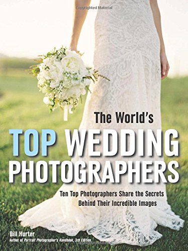 The World's Top Wedding Photographers: Ten Top Photographers Share the Secrets Behind Their Incredible Images by Bill Hurter