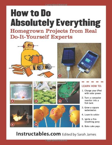How to Do Absolutely Everything: Homegrown Projects from Real Do-It-Yourself Experts by Instructables.com